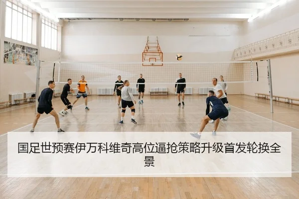 国足世预赛伊万科维奇高位逼抢策略升级首发轮换全景