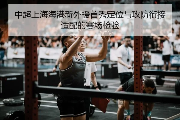 中超上海海港新外援首秀定位与攻防衔接适配的赛场检验